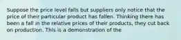 Suppose the price level falls but suppliers only notice that the price of their particular product has fallen. Thinking there has been a fall in the relative prices of their products, they cut back on production. This is a demonstration of the