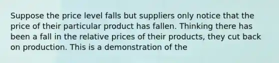 Suppose the price level falls but suppliers only notice that the price of their particular product has fallen. Thinking there has been a fall in the relative prices of their products, they cut back on production. This is a demonstration of the