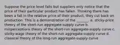 Suppose the price level falls but suppliers only notice that the price of their particular product has fallen. Thinking there has been a fall in the relative price of their product, they cut back on production. This is a demonstration of the _______. a. sticky-price theory of the short-run aggregate-supply curve b. misperceptions theory of the short-run aggregate-supply curve c. sticky-wage theory of the short-run aggregate-supply curve d. classical theory of the long-run aggregate-supply curve