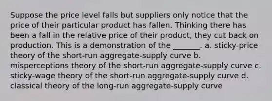 Suppose the price level falls but suppliers only notice that the price of their particular product has fallen. Thinking there has been a fall in the relative price of their product, they cut back on production. This is a demonstration of the _______. a. sticky-price theory of the short-run aggregate-supply curve b. misperceptions theory of the short-run aggregate-supply curve c. sticky-wage theory of the short-run aggregate-supply curve d. classical theory of the long-run aggregate-supply curve