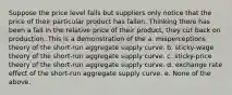 Suppose the price level falls but suppliers only notice that the price of their particular product has fallen. Thinking there has been a fall in the relative price of their product, they cut back on production. This is a demonstration of the a. misperceptions theory of the short-run aggregate supply curve. b. sticky-wage theory of the short-run aggregate supply curve. c. sticky-price theory of the short-run aggregate supply curve. d. exchange rate effect of the short-run aggregate supply curve. e. None of the above.