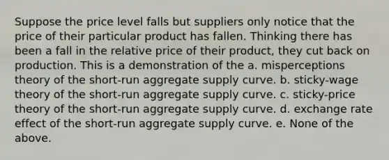 Suppose the price level falls but suppliers only notice that the price of their particular product has fallen. Thinking there has been a fall in the relative price of their product, they cut back on production. This is a demonstration of the a. misperceptions theory of the short-run aggregate supply curve. b. sticky-wage theory of the short-run aggregate supply curve. c. sticky-price theory of the short-run aggregate supply curve. d. exchange rate effect of the short-run aggregate supply curve. e. None of the above.