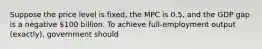 Suppose the price level is fixed, the MPC is 0.5, and the GDP gap is a negative 100 billion. To achieve full-employment output (exactly), government should