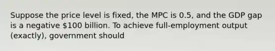 Suppose the price level is fixed, the MPC is 0.5, and the GDP gap is a negative 100 billion. To achieve full-employment output (exactly), government should