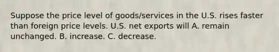 Suppose the price level of goods/services in the U.S. rises faster than foreign price levels. U.S. net exports will A. remain unchanged. B. increase. C. decrease.