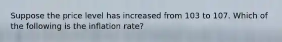 Suppose the price level has increased from 103 to 107. Which of the following is the inflation rate?