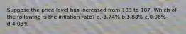 Suppose the price level has increased from 103 to 107. Which of the following is the inflation rate? a.-3.74% b.3.88% c.0.96% d.4.03%