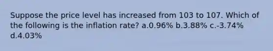 Suppose the price level has increased from 103 to 107. Which of the following is the inflation rate? a.0.96% b.3.88% c.-3.74% d.4.03%