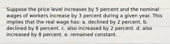 Suppose the price level increases by 5 percent and the nominal wages of workers increase by 3 percent during a given year. This implies that the real wage has: a. declined by 2 percent. b. declined by 8 percent. c. also increased by 2 percent. d. also increased by 8 percent. e. remained constant.