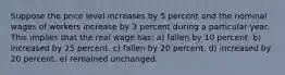 Suppose the price level increases by 5 percent and the nominal wages of workers increase by 3 percent during a particular year. This implies that the real wage has:​ a) fallen by 10 percent.​ b) increased by 25 percent.​ c) fallen by 20 percent.​ d) ​increased by 20 percent. e) remained unchanged.​