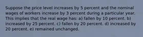 Suppose the price level increases by 5 percent and the nominal wages of workers increase by 3 percent during a particular year. This implies that the real wage has:​ a) fallen by 10 percent.​ b) increased by 25 percent.​ c) fallen by 20 percent.​ d) ​increased by 20 percent. e) remained unchanged.​