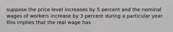 suppose the price level increases by 5 percent and the nominal wages of workers increase by 3 percent during a particular year. this implies that the real wage has