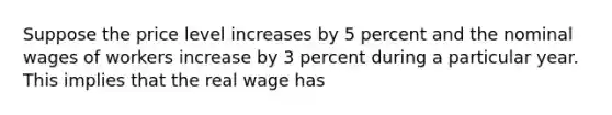 Suppose the price level increases by 5 percent and the nominal wages of workers increase by 3 percent during a particular year. This implies that the real wage has