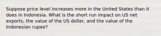 Suppose price level increases more in the United States than it does in Indonesia. What is the short run impact on US net exports, the value of the US dollar, and the value of the Indonesian rupee?