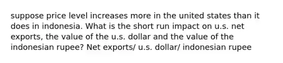 suppose price level increases more in the united states than it does in indonesia. What is the short run impact on u.s. net exports, the value of the u.s. dollar and the value of the indonesian rupee? Net exports/ u.s. dollar/ indonesian rupee