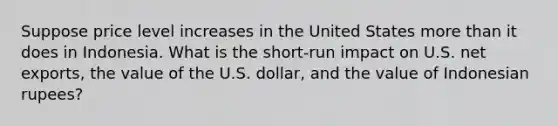 Suppose price level increases in the United States more than it does in Indonesia. What is the short-run impact on U.S. net exports, the value of the U.S. dollar, and the value of Indonesian rupees?