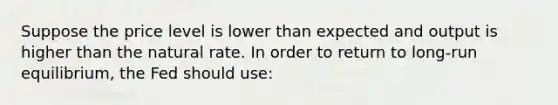 Suppose the price level is lower than expected and output is higher than the natural rate. In order to return to long-run equilibrium, the Fed should use: