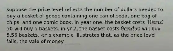 suppose the price level reflects the number of dollars needed to buy a basket of goods containing one can of soda, one bag of chips, and one comic book. in year one, the basket costs 10 and50 will buy 5 baskets. in yr 2, the basket costs 9 and50 will buy 5.56 baskets. -this example illustrates that, as the price level falls, the vale of money ______