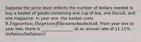 Suppose the price level reflects the number of dollars needed to buy a basket of goods containing one cup of tea, one biscuit, and one magazine. In year one, the basket costs 9. In year two, the price of the same basket is8. From year one to year two, there is ________________ at an annual rate of 11.11%. (Inflation/Deflation)?