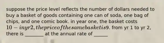 suppose the price level reflects the number of dollars needed to buy a basket of goods containing one can of soda, one bag of chips, and one comic book. in year one, the basket costs 10 -in yr 2, the price of the same basket is9. from yr 1 to yr 2, there is ________ at the annual rate of ______