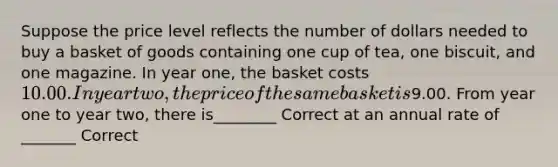 Suppose the price level reflects the number of dollars needed to buy a basket of goods containing one cup of tea, one biscuit, and one magazine. In year one, the basket costs 10.00. In year two, the price of the same basket is9.00. From year one to year two, there is________ Correct at an annual rate of _______ Correct