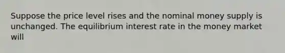 Suppose the price level rises and the nominal money supply is unchanged. The equilibrium interest rate in the money market will