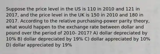 Suppose the price level in the US is 110 in 2010 and 121 in 2017, and the price level in the UK is 150 in 2010 and 180 in 2017. According to the relative purchasing-power parity theory, what would happen to the exchange rate between dollar and pound over the period of 2010- 2017? A) dollar depreciated by 10% B) dollar depreciated by 19% C) dollar appreciated by 10% D) dollar appreciated by 19%