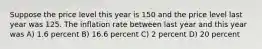 Suppose the price level this year is 150 and the price level last year was 125. The inflation rate between last year and this year was A) 1.6 percent B) 16.6 percent C) 2 percent D) 20 percent