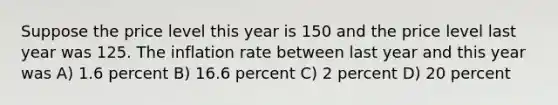 Suppose the price level this year is 150 and the price level last year was 125. The inflation rate between last year and this year was A) 1.6 percent B) 16.6 percent C) 2 percent D) 20 percent