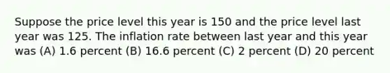 Suppose the price level this year is 150 and the price level last year was 125. The inflation rate between last year and this year was (A) 1.6 percent (B) 16.6 percent (C) 2 percent (D) 20 percent