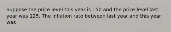 Suppose the price level this year is 150 and the price level last year was 125. The inflation rate between last year and this year was