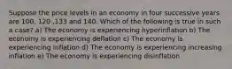 Suppose the price levels in an economy in four successive years are 100, 120 ,133 and 140. Which of the following is true in such a case? a) The economy is experiencing hyperinflation b) The economy is experiencing deflation c) The economy is experiencing inflation d) The economy is experiencing increasing inflation e) The economy is experiencing disinflation