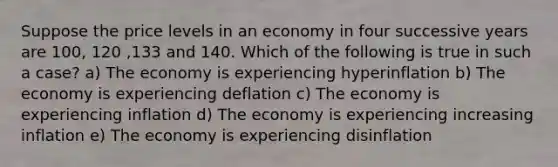 Suppose the price levels in an economy in four successive years are 100, 120 ,133 and 140. Which of the following is true in such a case? a) The economy is experiencing hyperinflation b) The economy is experiencing deflation c) The economy is experiencing inflation d) The economy is experiencing increasing inflation e) The economy is experiencing disinflation