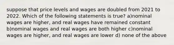 suppose that price levels and wages are doubled from 2021 to 2022. Which of the following statements is true? a)nominal wages are higher, and real wages have remained constant b)nominal wages and real wages are both higher c)nominal wages are higher, and real wages are lower d) none of the above