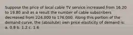 Suppose the price of local cable TV service increased from 16.20 to 19.80 and as a result the number of cable subscribers decreased from 224,000 to 176,000. Along this portion of the demand curve, the (absolute) own price elasticity of demand is: a. 0.8 b. 1.2 c. 1.6