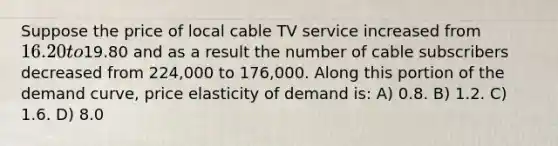 Suppose the price of local cable TV service increased from 16.20 to19.80 and as a result the number of cable subscribers decreased from 224,000 to 176,000. Along this portion of the demand curve, price elasticity of demand is: A) 0.8. B) 1.2. C) 1.6. D) 8.0