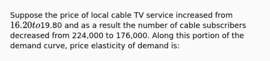 Suppose the price of local cable TV service increased from 16.20 to19.80 and as a result the number of cable subscribers decreased from 224,000 to 176,000. Along this portion of the demand curve, price elasticity of demand is: