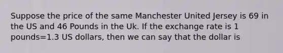 Suppose the price of the same Manchester United Jersey is 69 in the US and 46 Pounds in the Uk. If the exchange rate is 1 pounds=1.3 US dollars, then we can say that the dollar is