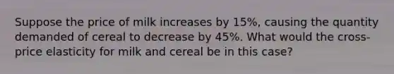 Suppose the price of milk increases by 15%, causing the quantity demanded of cereal to decrease by 45%. What would the cross-price elasticity for milk and cereal be in this case?