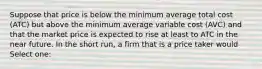 Suppose that price is below the minimum average total cost (ATC) but above the minimum average variable cost (AVC) and that the market price is expected to rise at least to ATC in the near future. In the short run, a firm that is a price taker would Select one: