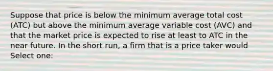 Suppose that price is below the minimum average total cost (ATC) but above the minimum average variable cost (AVC) and that the market price is expected to rise at least to ATC in the near future. In the short run, a firm that is a price taker would Select one: