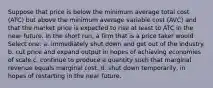 Suppose that price is below the minimum average total cost (ATC) but above the minimum average variable cost (AVC) and that the market price is expected to rise at least to ATC in the near future. In the short run, a firm that is a price taker would Select one: a. immediately shut down and get out of the industry. b. cut price and expand output in hopes of achieving economies of scale c. continue to produce a quantity such that marginal revenue equals marginal cost. d. shut down temporarily, in hopes of restarting in the near future.