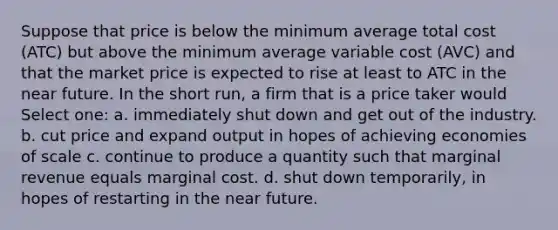 Suppose that price is below the minimum average total cost (ATC) but above the minimum average variable cost (AVC) and that the market price is expected to rise at least to ATC in the near future. In the short run, a firm that is a price taker would Select one: a. immediately shut down and get out of the industry. b. cut price and expand output in hopes of achieving economies of scale c. continue to produce a quantity such that marginal revenue equals marginal cost. d. shut down temporarily, in hopes of restarting in the near future.