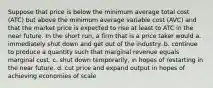 Suppose that price is below the minimum average total cost (ATC) but above the minimum average variable cost (AVC) and that the market price is expected to rise at least to ATC in the near future. In the short run, a firm that is a price taker would a. immediately shut down and get out of the industry. b. continue to produce a quantity such that marginal revenue equals marginal cost. c. shut down temporarily, in hopes of restarting in the near future. d. cut price and expand output in hopes of achieving economies of scale