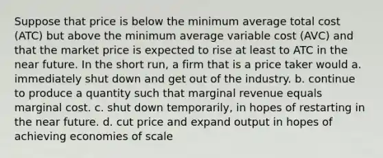 Suppose that price is below the minimum average total cost (ATC) but above the minimum average variable cost (AVC) and that the market price is expected to rise at least to ATC in <a href='https://www.questionai.com/knowledge/k3kaQH73w3-the-near-future' class='anchor-knowledge'>the near future</a>. In the short run, a firm that is a price taker would a. immediately shut down and get out of the industry. b. continue to produce a quantity such that marginal revenue equals marginal cost. c. shut down temporarily, in hopes of restarting in the near future. d. cut price and expand output in hopes of achieving economies of scale