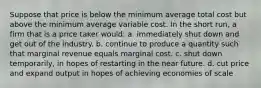 Suppose that price is below the minimum average total cost but above the minimum average variable cost. In the short run, a firm that is a price taker would: a. immediately shut down and get out of the industry. b. continue to produce a quantity such that marginal revenue equals marginal cost. c. shut down temporarily, in hopes of restarting in the near future. d. cut price and expand output in hopes of achieving economies of scale