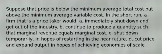 Suppose that price is below the minimum average total cost but above the minimum average variable cost. In the short run, a firm that is a price taker would: a. immediately shut down and get out of the industry. b. continue to produce a quantity such that marginal revenue equals marginal cost. c. shut down temporarily, in hopes of restarting in <a href='https://www.questionai.com/knowledge/k3kaQH73w3-the-near-future' class='anchor-knowledge'>the near future</a>. d. cut price and expand output in hopes of achieving economies of scale