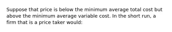 Suppose that price is below the minimum average total cost but above the minimum average variable cost. In the short run, a firm that is a price taker would: