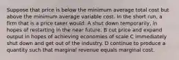 Suppose that price is below the minimum average total cost but above the minimum average variable cost. In the short run, a firm that is a price taker would: A shut down temporarily, in hopes of restarting in the near future. B cut price and expand output in hopes of achieving economies of scale C immediately shut down and get out of the industry. D continue to produce a quantity such that marginal revenue equals marginal cost.
