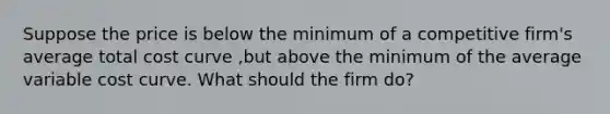 Suppose the price is below the minimum of a competitive firm's average total cost curve ,but above the minimum of the average variable cost curve. What should the firm do?